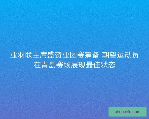 亚羽联主席盛赞亚团赛筹备 期望运动员在青岛赛场展现最佳状态 亚羽联主席盛赞亚团赛筹备 期望运动员在青岛赛场展现最佳状态