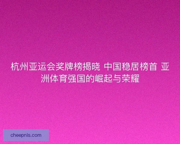 杭州亚运会奖牌榜揭晓 中国稳居榜首 亚洲体育强国的崛起与荣耀