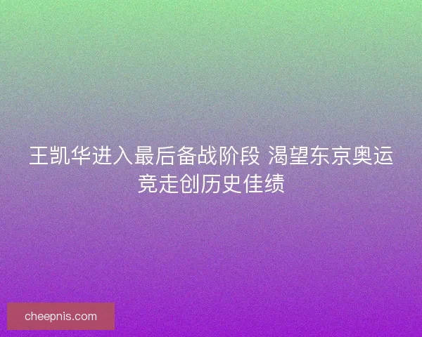 王凯华进入最后备战阶段 渴望东京奥运竞走创历史佳绩