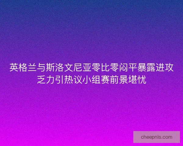 英格兰与斯洛文尼亚零比零闷平暴露进攻乏力引热议小组赛前景堪忧