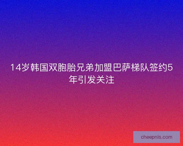 14岁韩国双胞胎兄弟加盟巴萨梯队签约5年引发关注