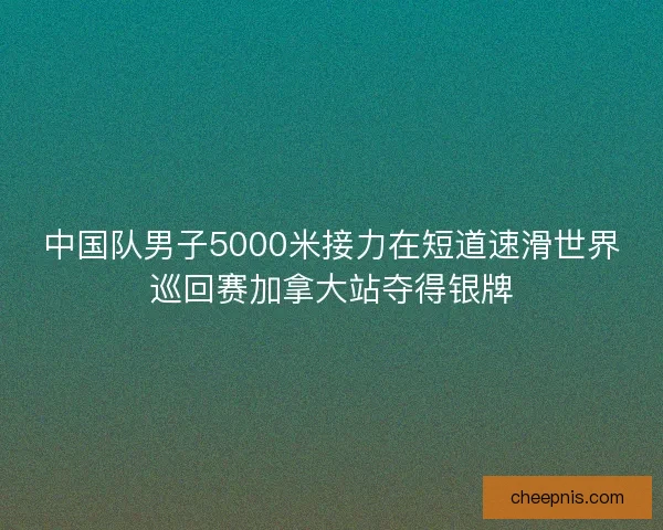 中国队男子5000米接力在短道速滑世界巡回赛加拿大站夺得银牌