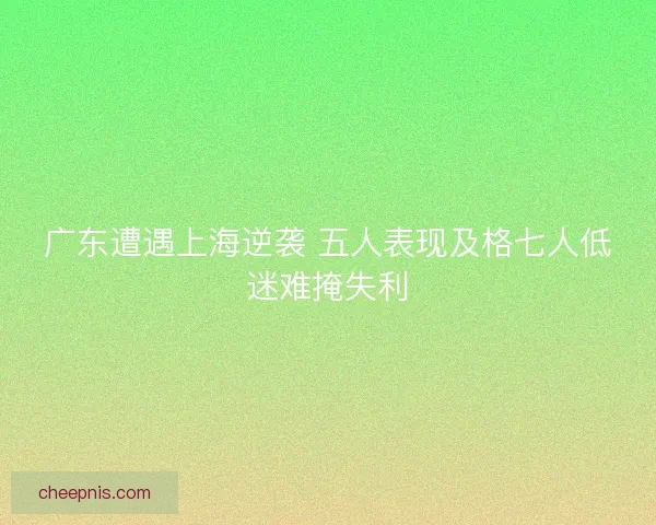 广东遭遇上海逆袭 五人表现及格七人低迷难掩失利 广东遭遇上海逆袭 五人表现及格七人低迷难掩失利