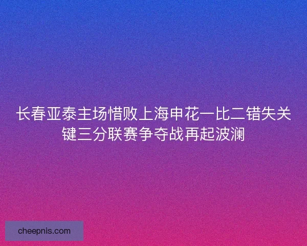 长春亚泰主场惜败上海申花一比二错失关键三分联赛争夺战再起波澜 长春亚泰主场惜败上海申花一比二错失关键三分联赛争夺战再起波澜