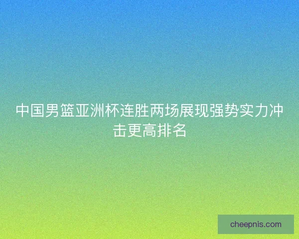 中国男篮亚洲杯连胜两场展现强势实力冲击更高排名