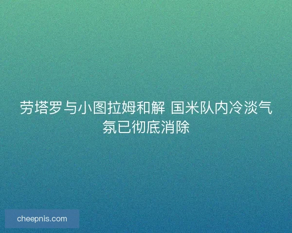 劳塔罗与小图拉姆和解 国米队内冷淡气氛已彻底消除